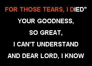 FOR THOSE TEARS, I DIED
YOUR GOODNESS,
SO GREAT,
I CAN'T UNDERSTAND
AND DEAR LORD, I KNOW