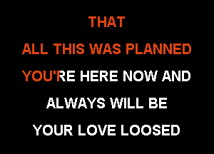 THAT
ALL THIS WAS PLANNED
YOU'RE HERE NOW AND
ALWAYS WILL BE
YOUR LOVE LOOSED