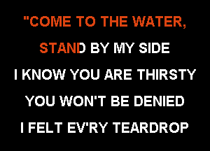 COME TO THE WATER,
STAND BY MY SIDE
I KNOW YOU ARE THIRSTY
YOU WON'T BE DENIED
I FELT EV'RY TEARDROP