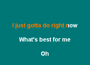 Ijust gotta do right now

What's best for me

Oh