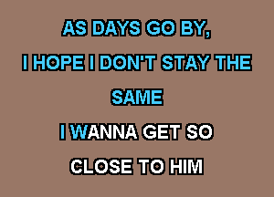 AS DAYS GO BY,
I HOPE I DON'T STAY THE
SAME

I WANNA GET SO
CLOSE TO HIM