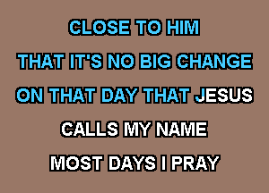 CLOSE TO HIM
THAT IT'S N0 BIG CHANGE
ON THAT DAY THAT JESUS
CALLS MY NAME
MOST DAYS I PRAY