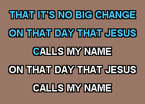 THAT IT'S N0 BIG CHANGE
ON THAT DAY THAT JESUS
CALLS MY NAME
ON THAT DAY THAT JESUS
CALLS MY NAME