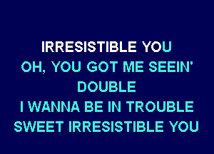 IRRESISTIBLE YOU
OH, YOU GOT ME SEEIN'
DOUBLE
I WANNA BE IN TROUBLE
SWEET IRRESISTIBLE YOU