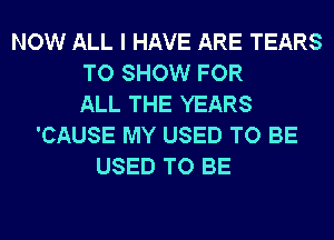 NOW ALL I HAVE ARE TEARS
TO SHOW FOR
ALL THE YEARS
'CAUSE MY USED TO BE
USED TO BE