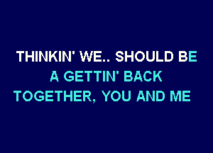 THINKIN' WE.. SHOULD BE
A GETTIN' BACK
TOGETHER, YOU AND ME