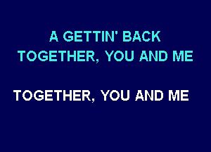 A GETTIN' BACK
TOGETHER, YOU AND ME

TOGETHER, YOU AND ME