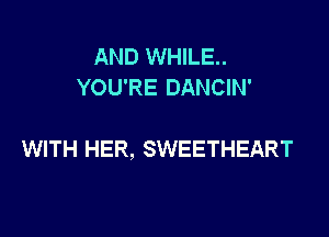 AND WHILE..
YOU'RE DANCIN'

WITH HER, SWEETHEART