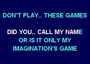 DON'T PLAY THESE GAMES

DID YOU.. CALL MY NAME
OR IS IT ONLY MY
IMAGINATION'S GAME