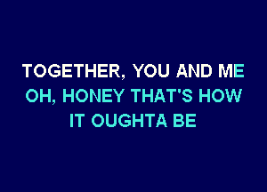 TOGETHER, YOU AND ME
OH, HONEY THAT'S HOW

IT OUGHTA BE