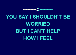 YOU SAY I SHOULDN'T BE
WORRIED

BUT I CAN'T HELP
HOW I FEEL