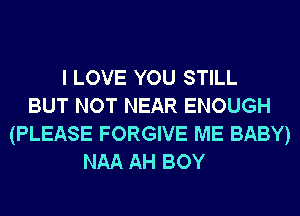 I LOVE YOU STILL
BUT NOT NEAR ENOUGH
(PLEASE FORGIVE ME BABY)
NAA AH BOY