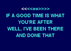 IF A GOOD TIME IS WHAT
YOU'RE AFTER
WELL, I'VE BEEN THERE
AND DONE THAT