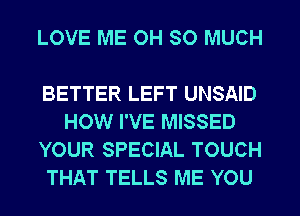LOVE ME OH SO MUCH

BETTER LEFT UNSAID
HOW I'VE MISSED
YOUR SPECIAL TOUCH
THAT TELLS ME YOU