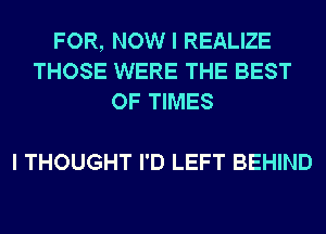 FOR, NOW I REALIZE
THOSE WERE THE BEST
OF TIMES

I THOUGHT I'D LEFT BEHIND