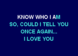 KNOW WHO I AM
SO, COULD I TELL YOU

ONCE AGAIN...
I LOVE YOU