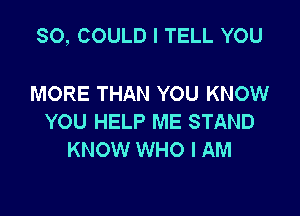 SO, COULD I TELL YOU

MORE THAN YOU KNOW
YOU HELP ME STAND
KNOW WHO I AM