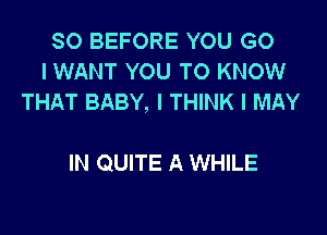 SO BEFORE YOU G0
I WANT YOU TO KNOW
THAT BABY, I THINK I MAY

IN QUITE A WHILE