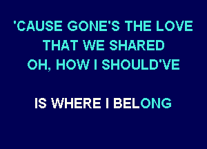 'CAUSE GONE'S THE LOVE
THAT WE SHARED
OH, HOW I SHOULD'VE

IS WHERE I BELONG