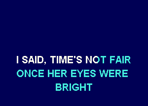 I SAID, TIME'S NOT FAIR
ONCE HER EYES WERE
BRIGHT