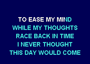 TO EASE MY MIND
WHILE MY THOUGHTS
RACE BACK IN TIME
I NEVER THOUGHT
THIS DAY WOULD COME