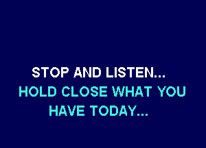 STOP AND LISTEN...

HOLD CLOSE WHAT YOU
HAVE TODAY...