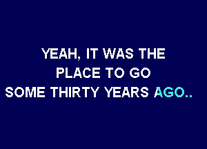 YEAH, IT WAS THE
PLACE TO GO

SOME THIRTY YEARS AGO..