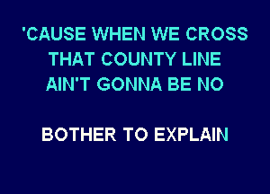 'CAUSE WHEN WE CROSS
THAT COUNTY LINE
AIN'T GONNA BE NO

BOTHER TO EXPLAIN