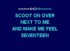 SCOOT ON OVER
NEXT TO ME

AND MAKE ME FEEL
SEVENTEEN