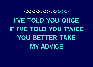 I'VE TOLD YOU ONCE
IF I'VE TOLD YOU TWICE
YOU BETTER TAKE
MY ADVICE