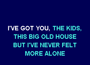 I'VE GOT YOU, THE KIDS,
THIS BIG OLD HOUSE
BUT I'VE NEVER FELT

MORE ALONE