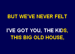 BUT WE'VE NEVER FELT

I'VE GOT YOU, THE KIDS,
THIS BIG OLD HOUSE,