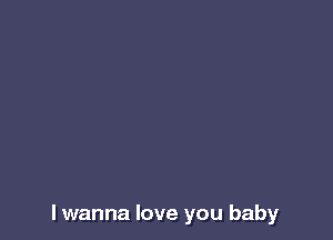 I wanna love you baby