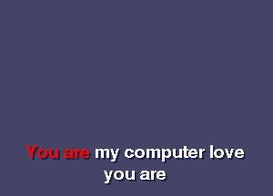 my computer love
you are