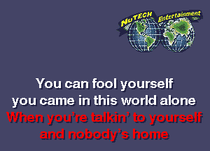 You can fool yourself
you came in this world alone