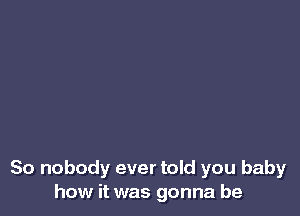 So nobody ever told you baby
how it was gonna be