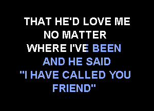 THAT HE'D LOVE ME
NO MATTER
WHERE I'VE BEEN
AND HE SAID
I HAVE CALLED YOU
FRIEND