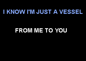 I KNOW I'M JUST A VESSEL

FROM ME TO YOU