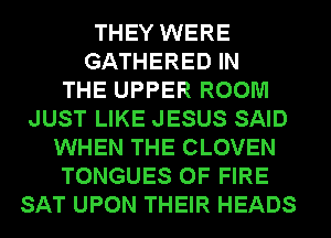 THEY WERE
GATHERED IN
THE UPPER ROOM
JUST LIKE JESUS SAID
WHEN THE CLOVEN
TONGUES OF FIRE
SAT UPON THEIR HEADS