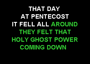 THAT DAY
AT PENTECOST
IT FELL ALL AROUND
THEY FELT THAT
HOLY GHOST POWER
COMING DOWN