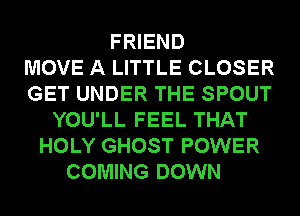 FRIEND
MOVE A LITTLE CLOSER
GET UNDER THE SPOUT
YOU'LL FEEL THAT
HOLY GHOST POWER
COMING DOWN