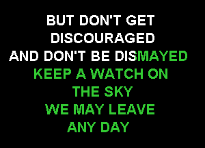 BUT DON'T GET
DISCOURAGED
AND DON'T BE DISMAYED
KEEP A WATCH ON
THE SKY
WE MAY LEAVE
ANY DAY