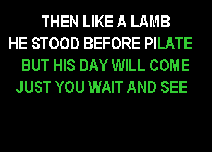 THEN LIKE A LAMB
HE STOOD BEFORE PILATE
BUT HIS DAY WILL COME
JUST YOU WAIT AND SEE