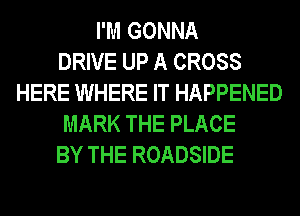I'M GONNA
DRIVE UP A CROSS
HERE WHERE IT HAPPENED
MARK THE PLACE
BY THE ROADSIDE