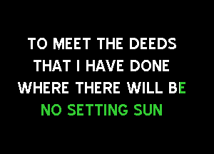 TO MEET THE DEEDS
THAT I HAVE DONE
WHERE THERE WILL BE
NO SETTING SUN