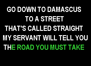 G0 DOWN TO DAMASCUS
TO A STREET
THAT'S CALLED STRAIGHT
MY SERVANT WILL TELL YOU
THE ROAD YOU MUST TAKE