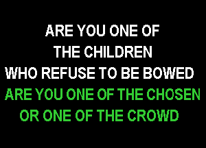 ARE YOU ONE OF
THE CHILDREN
WHO REFUSE TO BE BOWED
ARE YOU ONE OF THE CHOSEN
0R ONE OF THE CROWD