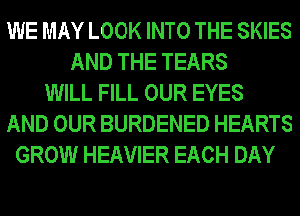 WE MAY LOOK INTO THE SKIES
AND THE TEARS
WILL FILL OUR EYES
AND OUR BURDENED HEARTS
GROW HEAVIER EACH DAY