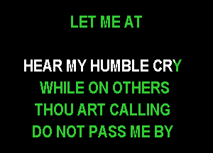 LET ME AT

HEAR MY HUMBLE CRY
WHILE 0N OTHERS
THOU ART CALLING
DO NOT PASS ME BY