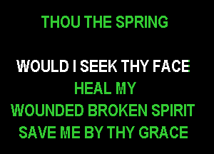 THOU THE SPRING

WOULD I SEEK THY FACE
HEAL MY
WOUNDED BROKEN SPIRIT
SAVE ME BY THY GRACE